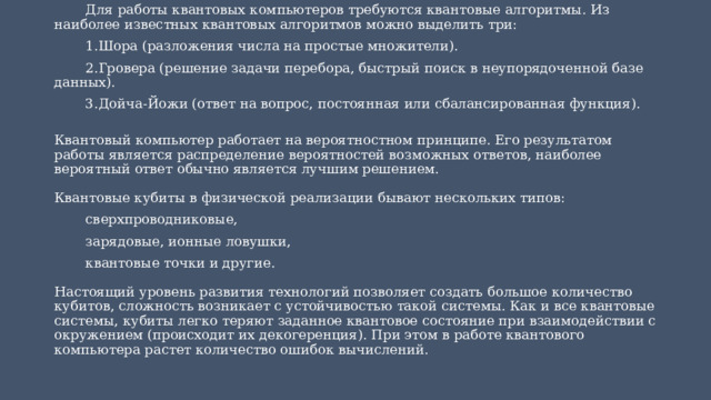 Для работы квантовых компьютеров требуются квантовые алгоритмы. Из наиболее известных квантовых алгоритмов можно выделить три: Шора (разложения числа на простые множители). Гровера (решение задачи перебора, быстрый поиск в неупорядоченной базе данных). Дойча-Йожи (ответ на вопрос, постоянная или сбалансированная функция).  Квантовый компьютер работает на вероятностном принципе. Его результатом работы является распределение вероятностей возможных ответов, наиболее вероятный ответ обычно является лучшим решением.   Квантовые кубиты в физической реализации бывают нескольких типов: сверхпроводниковые, зарядовые, ионные ловушки, квантовые точки и другие.   Настоящий уровень развития технологий позволяет создать большое количество кубитов, сложность возникает с устойчивостью такой системы. Как и все квантовые системы, кубиты легко теряют заданное квантовое состояние при взаимодействии с окружением (происходит их декогеренция). При этом в работе квантового компьютера растет количество ошибок вычислений. 