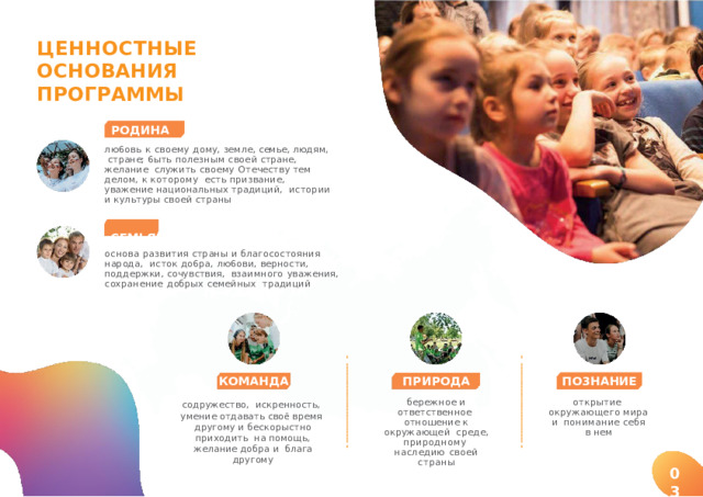 ЦEHHOCTHЫE  OCH O B A HИ Я  П P O Г P AMMЫ POДИHA лю6oвь  к  cвoeмy  дoмy,  зeмлe,  ceмьe,  людям,  cтpaнe;  6ыть  пoлeзным  cвoeй  cтpaнe,  желание  служить  cвoeмy  Oтeчecтвy  тeм дeлoм,  к  кoтopoмy  еcть  пpизвaниe,  уважение  национальных  традиций,  истории и  кyльтypы  cвoeй  cтpaны CEMЬЯ основа  развития  страны  и  благосостояния  нapoдa,  исток  дo6pa,  лю6oви,  верности,  поддержки,  coчyвcтвия,  взaимного  уважения,  сохранение  добрых  семейных  традиций ПO3HAHИE ПPИPOДA КOMAHДA бережное  и  ответственное  отношение  к  окружающей  с р ед е ,  приро д но м у наследию  своей  страны открытие  окружающего мира и  понимание  себя в  нем содружество, искренность,  умение отдавать своё время  другому и бескорыстно приходить  на помощь, желание добра и блага  другому 03 