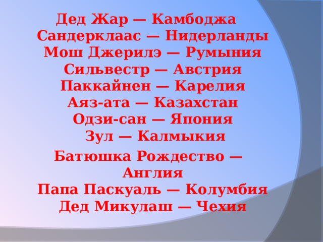 Дед Жар — Камбоджа   Сандерклаас — Нидерланды   Мош Джерилэ — Румыния   Сильвестр — Австрия   Паккайнен — Карелия   Аяз-ата — Казахстан   Одзи-сан — Япония   Зул — Калмыкия Батюшка Рождество — Англия   Папа Паскуаль — Колумбия   Дед Микулаш — Чехия  