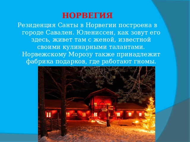 НОРВЕГИЯ Резиденция Санты в Норвегии построена в городе Савален. Юлениссен, как зовут его здесь, живет там с женой, известной своими кулинарными талантами. Норвежскому Морозу также принадлежит фабрика подарков, где работают гномы. 
