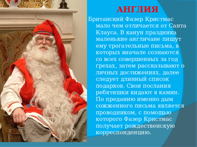 АНГЛИЯ Британский Фазер Кристмас мало чем отличается от Санта Клауса. В канун праздника маленькие англичане пишут ему трогательные письма, в которых вначале сознаются со всех совершенных за год грехах, затем рассказывают о личных достижениях, далее следует длинный список подарков. Свои послания ребятишки кидают в камин. По преданию именно дым сожженного письма является проводником, с помощью которого Фазер Кристмас получает рождественскую корреспонденцию.  