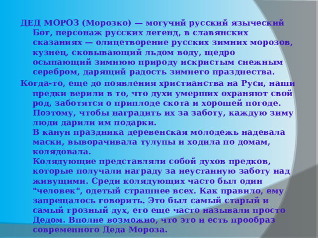 ДЕД МОРОЗ (Морозко) — могучий русский языческий Бог, персонаж русских легенд, в славянских сказаниях — олицетворение русских зимних морозов, кузнец, сковывающий льдом воду, щедро осыпающий зимнюю природу искристым снежным серебром, дарящий радость зимнего празднества. Когда-то, еще до появления христианства на Руси, наши предки верили в то, что духи умерших охраняют свой род, заботятся о приплоде скота и хорошей погоде. Поэтому, чтобы наградить их за заботу, каждую зиму люди дарили им подарки.   В канун праздника деревенская молодежь надевала маски, выворачивала тулупы и ходила по домам, колядовала.  Колядующие представляли собой духов предков, которые получали награду за неустанную заботу над живущими. Среди колядующих часто был один 