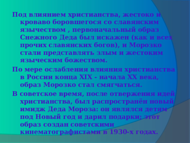  Под влиянием христианства, жестоко и кроваво боровшегося со славянским язычеством , первоначальный образ Снежного Деда был искажен (как и всех прочих славянских богов), и Морозко стали представлять злым и жестоким языческим божеством. По мере ослабления влияния христианства в России конца XIX - начала XX века, образ Морозко стал смягчаться. В советское время, после отвержения идей христианства, был распространён новый имидж Деда Мороза: он являлся детям под Новый год и дарил подарки; этот образ создан советскими кинематографистами в 1930-х годах.   