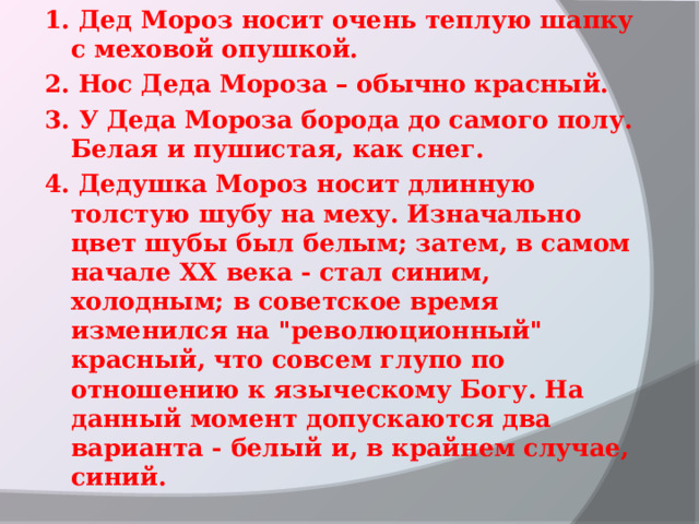 1. Дед Мороз носит очень теплую шапку с меховой опушкой. 2. Нос Деда Мороза – обычно красный. 3. У Деда Мороза борода до самого полу. Белая и пушистая, как снег.  4. Дедушка Мороз носит длинную толстую шубу на меху. Изначально цвет шубы был белым; затем, в самом начале ХХ века - стал синим, холодным; в советское время изменился на 