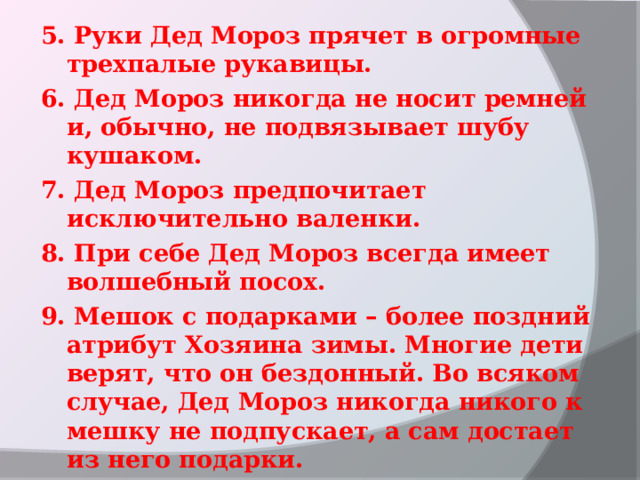 5. Руки Дед Мороз прячет в огромные трехпалые рукавицы.  6. Дед Мороз никогда не носит ремней и, обычно, не подвязывает шубу кушаком. 7. Дед Мороз предпочитает исключительно валенки. 8. При себе Дед Мороз всегда имеет волшебный посох. 9. Мешок с подарками – более поздний атрибут Хозяина зимы. Многие дети верят, что он бездонный. Во всяком случае, Дед Мороз никогда никого к мешку не подпускает, а сам достает из него подарки. 