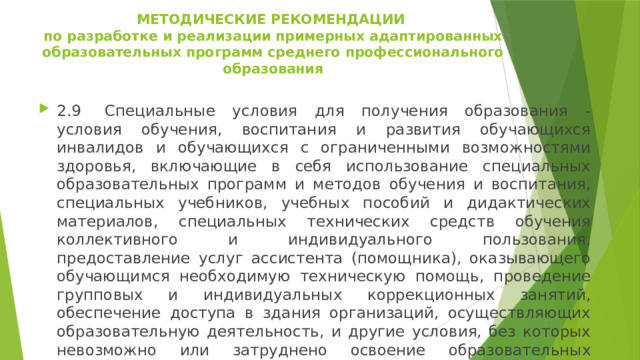МЕТОДИЧЕСКИЕ РЕКОМЕНДАЦИИ  по разработке и реализации примерных адаптированных образовательных программ среднего профессионального образования   2.9  Специальные условия для получения образования - условия обучения, воспитания и развития обучающихся инвалидов и обучающихся с ограниченными возможностями здоровья, включающие в себя использование специальных образовательных программ и методов обучения и воспитания, специальных учебников, учебных пособий и дидактических материалов, специальных технических средств обучения коллективного и индивидуального пользования, предоставление услуг ассистента (помощника), оказывающего обучающимся необходимую техническую помощь, проведение групповых и индивидуальных коррекционных занятий, обеспечение доступа в здания организаций, осуществляющих образовательную деятельность, и другие условия, без которых невозможно или затруднено освоение образовательных программ инвалидами и обучающимися с ограниченными возможностями здоровья. 