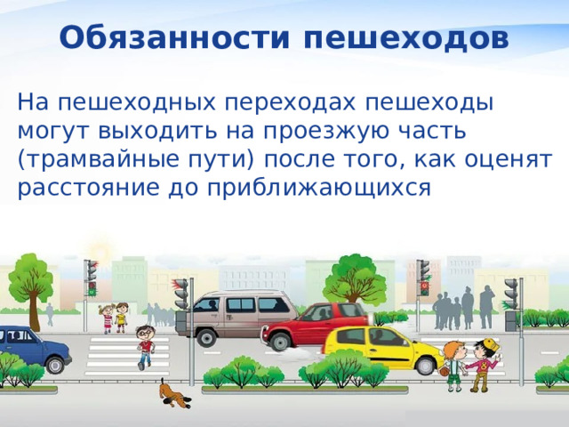 Обязанности пешеходов На пешеходных переходах пешеходы могут выходить на проезжую часть (трамвайные пути) после того, как оценят расстояние до приближающихся транспортных средств, их скорость и убедятся, что переход будет для них безопасен. 
