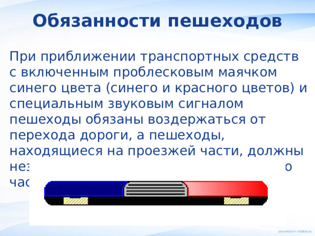 Обязанности пешеходов При приближении транспортных средств с включенным проблесковым маячком синего цвета (синего и красного цветов) и специальным звуковым сигналом пешеходы обязаны воздержаться от перехода дороги, а пешеходы, находящиеся на проезжей части, должны незамедлительно освободить проезжую часть. 
