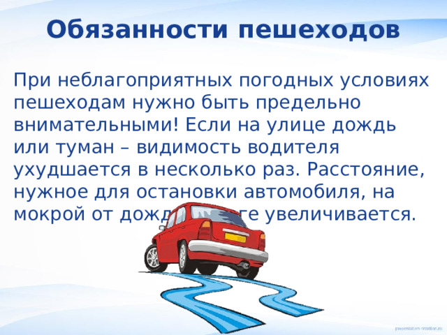 Обязанности пешеходов При неблагоприятных погодных условиях пешеходам нужно быть предельно внимательными! Если на улице дождь или туман – видимость водителя ухудшается в несколько раз. Расстояние, нужное для остановки автомобиля, на мокрой от дождя дороге увеличивается. 