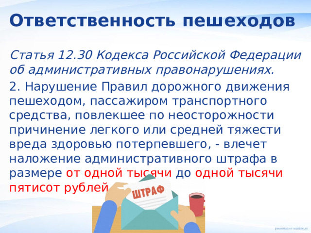 Ответственность пешеходов Статья 12.30 Кодекса Российской Федерации об административных правонарушениях. 2. Нарушение Правил дорожного движения пешеходом, пассажиром транспортного средства, повлекшее по неосторожности причинение легкого или средней тяжести вреда здоровью потерпевшего, - влечет наложение административного штрафа в размере от одной тысячи до одной тысячи пятисот рублей . 