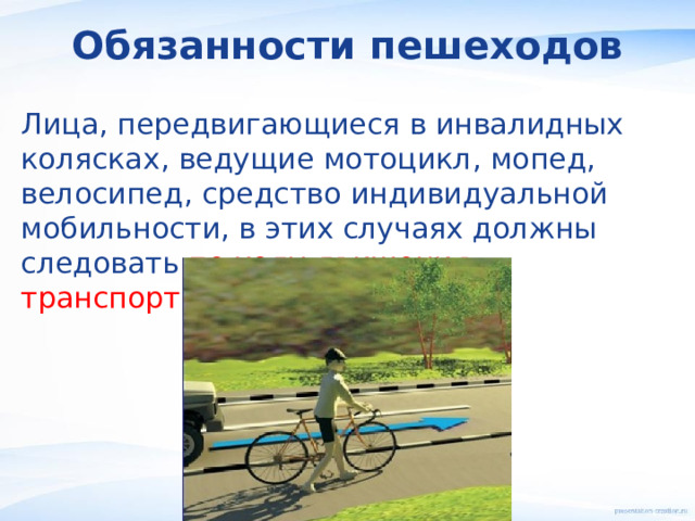 Обязанности пешеходов Лица, передвигающиеся в инвалидных колясках, ведущие мотоцикл, мопед, велосипед, средство индивидуальной мобильности, в этих случаях должны следовать по ходу движения транспортных средств . 