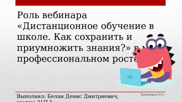 Роль вебинара «Дистанционное обучение в школе. Как сохранить и приумножить знания?» в моем профессиональном росте. Выполнил: Белан Денис Дмитриевич, группа 21П-5 Красноярск 2023 