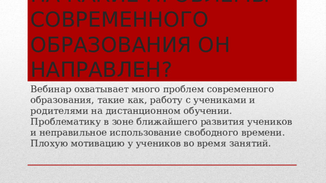 На какие проблемы современного образования он направлен? Вебинар охватывает много проблем современного образования, такие как, работу с учениками и родителями на дистанционном обучении. Проблематику в зоне ближайшего развития учеников и неправильное использование свободного времени. Плохую мотивацию у учеников во время занятий. 