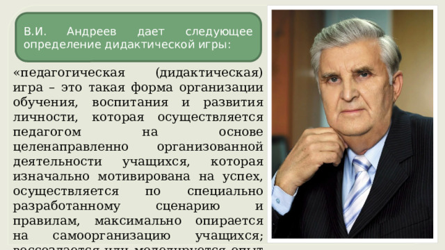 В.И. Андреев дает следующее определение дидактической игры: «педагогическая (дидактическая) игра – это такая форма организации обучения, воспитания и развития личности, которая осуществляется педагогом на основе целенаправленно организованной деятельности учащихся, которая изначально мотивирована на успех, осуществляется по специально разработанному сценарию и правилам, максимально опирается на самоорганизацию учащихся; воссоздается или моделируется опыт человеческой деятельности и общения». 