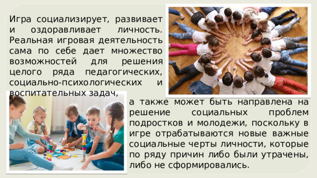 Игра социализирует, развивает и оздоравливает личность. Реальная игровая деятельность сама по себе дает множество возможностей для решения целого ряда педагогических, социально-психологических и воспитательных задач, а также может быть направлена на решение социальных проблем подростков и молодежи, поскольку в игре отрабатываются новые важные социальные черты личности, которые по ряду причин либо были утрачены, либо не сформировались. 