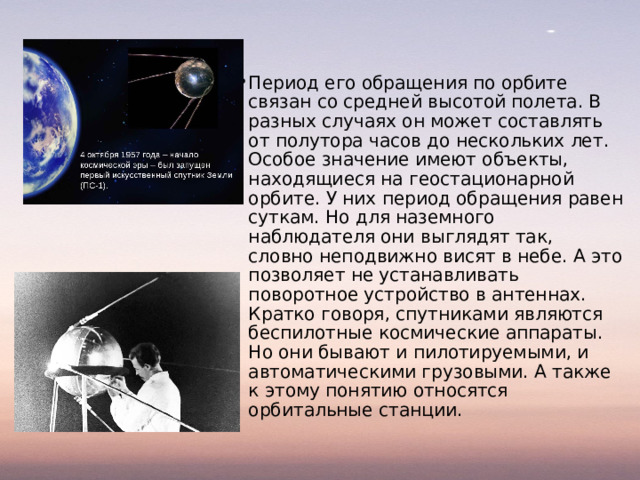 Период его обращения по орбите связан со средней высотой полета. В разных случаях он может составлять от полутора часов до нескольких лет. Особое значение имеют объекты, находящиеся на геостационарной орбите. У них период обращения равен суткам. Но для наземного наблюдателя они выглядят так, словно неподвижно висят в небе. А это позволяет не устанавливать поворотное устройство в антеннах. Кратко говоря, спутниками являются беспилотные космические аппараты. Но они бывают и пилотируемыми, и автоматическими грузовыми. А также к этому понятию относятся орбитальные станции.   