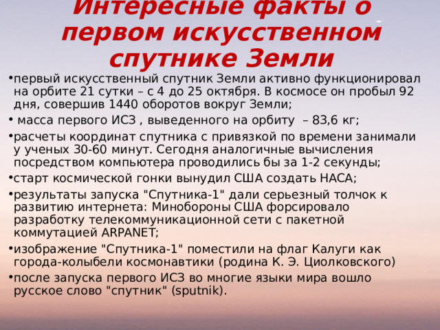 Интересные факты о первом искусственном спутнике Земли первый искусственный спутник Земли активно функционировал на орбите 21 сутки – с 4 до 25 октября. В космосе он пробыл 92 дня, совершив 1440 оборотов вокруг Земли;  масса первого ИСЗ , выведенного на орбиту – 83,6 кг; расчеты координат спутника с привязкой по времени занимали у ученых 30-60 минут. Сегодня аналогичные вычисления посредством компьютера проводились бы за 1-2 секунды; старт космической гонки вынудил США создать НАСА; результаты запуска 