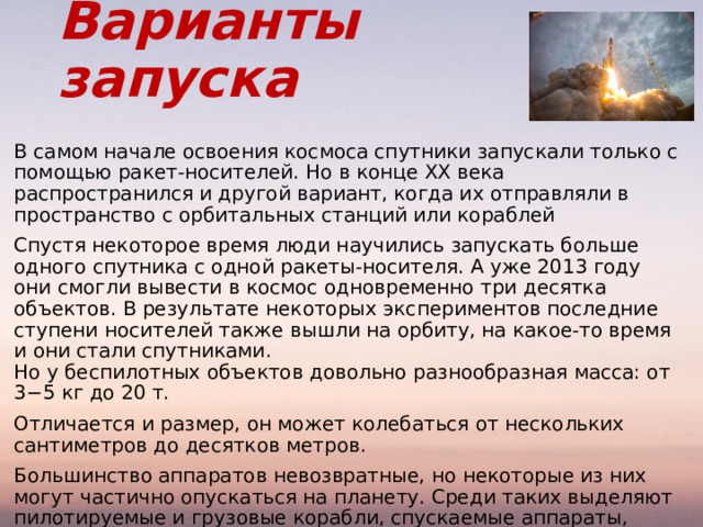 Варианты запуска В самом начале освоения космоса спутники запускали только с помощью ракет-носителей. Но в конце ХХ века распространился и другой вариант, когда их отправляли в пространство с орбитальных станций или кораблей Спустя некоторое время люди научились запускать больше одного спутника с одной ракеты-носителя. А уже 2013 году они смогли вывести в космос одновременно три десятка объектов. В результате некоторых экспериментов последние ступени носителей также вышли на орбиту, на какое-то время и они стали спутниками.  Но у беспилотных объектов довольно разнообразная масса: от 3−5 кг до 20 т. Отличается и размер, он может колебаться от нескольких сантиметров до десятков метров. Большинство аппаратов невозвратные, но некоторые из них могут частично опускаться на планету. Среди таких выделяют пилотируемые и грузовые корабли, спускаемые аппараты, космопланы. Все современные спутники Земли необходимы для научных исследований, а также для образования . 