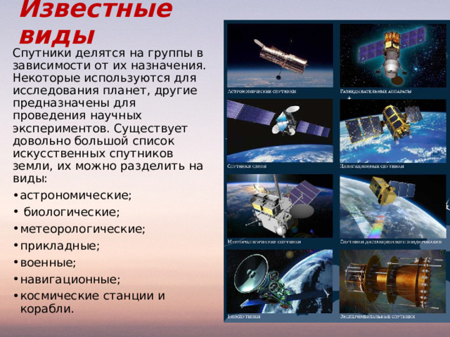 Известные виды Спутники делятся на группы в зависимости от их назначения. Некоторые используются для исследования планет, другие предназначены для проведения научных экспериментов. Существует довольно большой список искусственных спутников земли, их можно разделить на виды: астрономические;  биологические; метеорологические; прикладные; военные; навигационные; космические станции и корабли.   