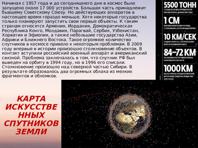 Начиная с 1957 года и до сегодняшнего дня в космос было запущено около 17 000 устройств. Большая часть принадлежит бывшему Советскому Союзу. Но действующих аппаратов в настоящее время гораздо меньше. Хотя некоторые государства только планируют запустить свои первые объекты. К таким странам относятся Армения, Иордания, Демократическая Республика Конго, Молдавия, Парагвай, Сербия, Узбекистан, Хорватия и Эфиопия, а также небольшие государства Азии, Африки и Ближнего Востока. Такое огромное количество спутников в космосе привело к некоторым проблемам. В 2009 году впервые в истории произошло столкновение объектов. В контакт вступили российский военный аппарат и американский связной. Проблема заключалась в том, что спутник РФ был выведен на орбиту в 1994 году, но в 1996 его списали. Столкновение произошло над северной частью Сибири. В результате образовалось два огромных облака из мелких фрагментов и обломков. КАРТА ИСКУССТВЕННЫХ СПУТНИКОВ ЗЕМЛИ 