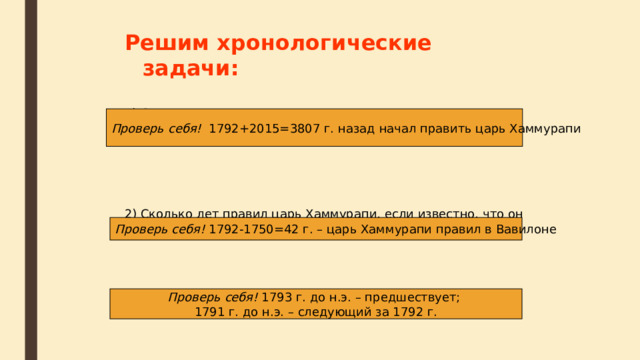 Решим хронологические задачи:  1) Сколько лет назад началось правление царя Хаммурапи, если известно, что он правил с1792 г. до нашей эры? 2) Сколько лет правил царь Хаммурапи, если известно, что он правил по 1750 г. До нашей эры? 3) Какой год предшествует 1792 году и какой идет за ним?   Проверь себя! 1792+2015=3807 г. назад начал править царь Хаммурапи Проверь себя! 1792-1750=42 г. – царь Хаммурапи правил в Вавилоне Проверь себя! 1793 г. до н.э. – предшествует; 1791 г. до н.э. – следующий за 1792 г. 