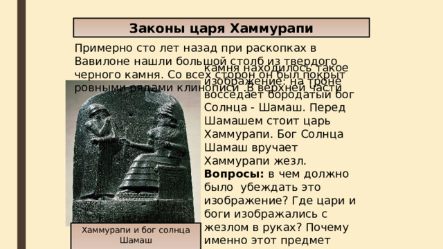 Законы царя Хаммурапи Примерно сто лет назад при раскопках в Вавилоне нашли большой столб из твердого черного камня. Со всех сторон он был покрыт ровными рядами клинописи .В верхней части камня находилось такое изображение: на троне восседает бородатый бог Солнца - Шамаш. Перед Шамашем стоит царь Хаммурапи. Бог Солнца Шамаш вручает Хаммурапи жезл.  Вопросы: в  чем должно было убеждать это изображение? Где цари и боги изображались с жезлом в руках? Почему именно этот предмет являлся знаком власти? Хаммурапи и бог солнца Шамаш 