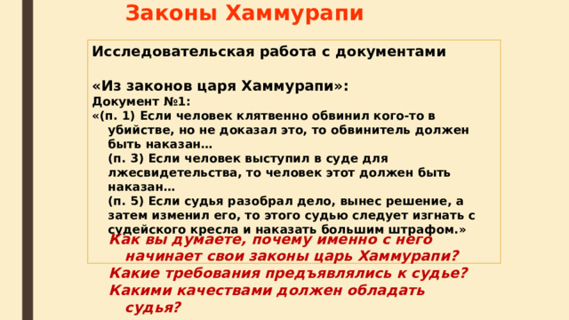 Законы Хаммурапи Исследовательская работа с документами «Из законов царя Хаммурапи»: Документ №1: «(п. 1) Если человек клятвенно обвинил кого-то в убийстве, но не доказал это, то обвинитель должен быть наказан…  (п. 3) Если человек выступил в суде для лжесвидетельства, то человек этот должен быть наказан…  (п. 5) Если судья разобрал дело, вынес решение, а затем изменил его, то этого судью следует изгнать с судейского кресла и наказать большим штрафом.»  Как вы думаете, почему именно с него начинает свои законы царь Хаммурапи? Какие требования предъявлялись к судье? Какими качествами должен обладать судья?  
