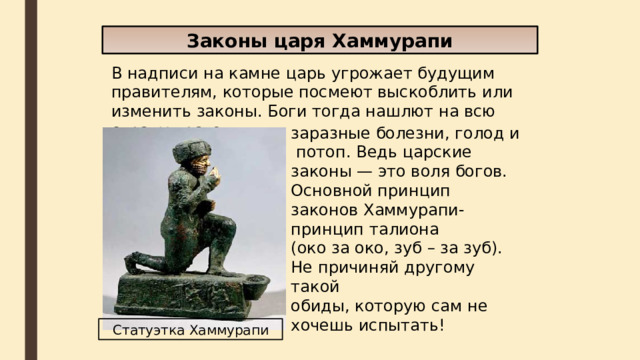 Законы царя Хаммурапи В надписи на камне царь угрожает будущим правителям, которые посмеют выскоблить или изменить законы. Боги тогда нашлют на всю страну врагов, заразные болезни, голод и потоп. Ведь царские законы — это воля богов. Основной принцип законов Хаммурапи-принцип талиона (око за око, зуб – за зуб). Не причиняй другому такой обиды, которую сам не хочешь испытать! Статуэтка Хаммурапи  