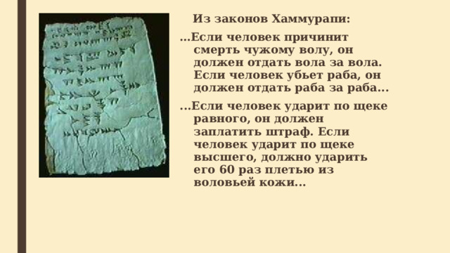  Из законов Хаммурапи: … Если человек причинит смерть чужому волу, он должен отдать вола за вола. Если человек убьет раба, он должен отдать раба за раба... ...Если человек ударит по щеке равного, он должен заплатить штраф. Если человек ударит по щеке высшего, должно ударить его 60 раз плетью из воловьей кожи...  