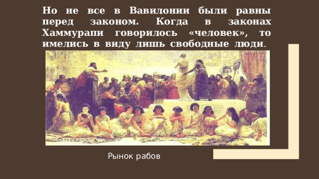 Но не все в Вавилонии были равны перед законом. Когда в законах Хаммурапи говорилось «человек», то имелись в виду лишь свободные люди .   Рынок рабов Рынок рабов  