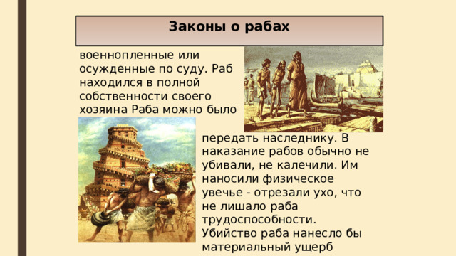 Законы о рабах  Рабами в Вавилоне были военнопленные или осужденные по суду. Раб находился в полной собственности своего хозяина Раба можно было продать, передать наследнику. В наказание рабов обычно не убивали, не калечили. Им наносили физическое увечье - отрезали ухо, что не лишало раба трудоспособности. Убийство раба нанесло бы материальный ущерб господину раба. 