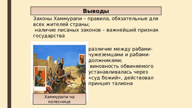 Выводы Законы Хаммурапи – правила, обязательные для всех жителей страны;  наличие писаных законов – важнейший признак государства различие между рабами-чужеземцами и рабами-должниками;  виновность обвиняемого устанавливалась через «суд божий», действовал принцип талиона Хаммурапи на колеснице 