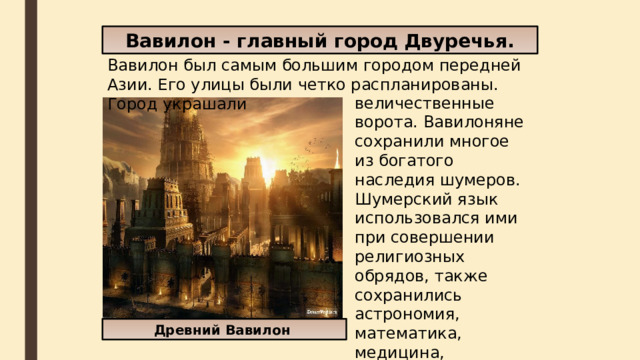 Вавилон - главный город Двуречья. Вавилон был самым большим городом передней Азии. Его улицы были четко распланированы. Город украшали величественные ворота. Вавилоняне сохранили многое из богатого наследия шумеров. Шумерский язык использовался ими при совершении религиозных обрядов, также сохранились астрономия, математика, медицина, клинопись, в том числе и приемы храмовой архитектуры Древний Вавилон 