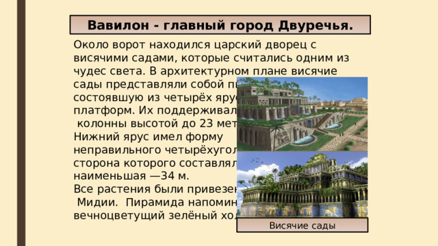 Вавилон - главный город Двуречья. Около ворот находился царский дворец с висячими садами, которые считались одним из чудес света. В архитектурном плане висячие сады представляли собой пирамиду, состоявшую из четырёх ярусов- платформ. Их поддерживали  колонны высотой до 23 метров. Нижний ярус имел форму неправильного четырёхугольника, наибольшая сторона которого составляла 42 м, наименьшая —34 м. Все растения были привезены из  Мидии.  Пирамида напоминала вечноцветущий зелёный холм.  Висячие сады 