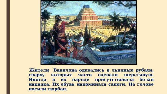  Жители Вавилона одевались в льняные рубахи, сверху которых часто одевали шерстяную. Иногда в их наряде присутствовала белая накидка. Их обувь напоминала сапоги. На голове носили тюрбан.  