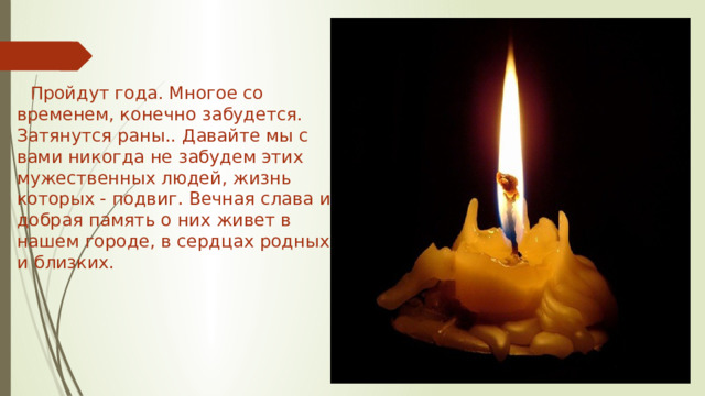 Пройдут года. Многое со временем, конечно забудется. Затянутся раны.. Давайте мы с вами никогда не забудем этих мужественных людей, жизнь которых - подвиг. Вечная слава и добрая память о них живет в нашем городе, в сердцах родных и близких. 