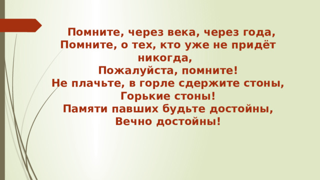  Помните, через века, через года, Помните, о тех, кто уже не придёт никогда, Пожалуйста, помните! Не плачьте, в горле сдержите стоны, Горькие стоны! Памяти павших будьте достойны, Вечно достойны! 