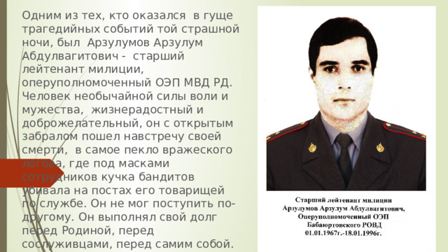 Одним из тех, кто оказался в гуще трагедийных событий той страшной ночи, был Арзулумов Арзулум Абдулвагитович - старший лейтенант милиции, оперуполномоченный ОЭП МВД РД. Человек необычайной силы воли и мужества, жизнерадостный и доброжелательный, он с открытым забралом пошел навстречу своей смерти, в самое пекло вражеского логова, где под масками сотрудников кучка бандитов убивала на постах его товарищей по службе. Он не мог поступить по-другому. Он выполнял свой долг перед Родиной, перед сослуживцами, перед самим собой.  