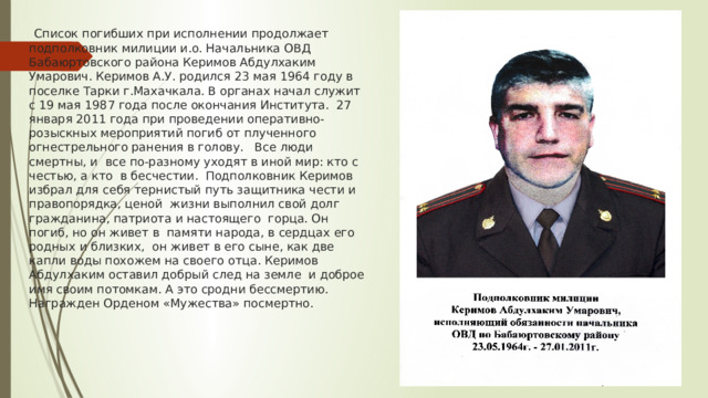  Список погибших при исполнении продолжает подполковник милиции и.о. Начальника ОВД Бабаюртовского района Керимов Абдулхаким Умарович. Керимов А.У. родился 23 мая 1964 году в поселке Тарки г.Махачкала. В органах начал служит с 19 мая 1987 года после окончания Института. 27 января 2011 года при проведении оперативно-розыскных мероприятий погиб от плученного огнестрельного ранения в голову. Все люди смертны, и все по-разному уходят в иной мир: кто с честью, а кто в бесчестии. Подполковник Керимов избрал для себя тернистый путь защитника чести и правопорядка, ценой жизни выполнил свой долг гражданина, патриота и настоящего горца. Он погиб, но он живет в памяти народа, в сердцах его родных и близких, он живет в его сыне, как две капли воды похожем на своего отца. Керимов Абдулхаким оставил добрый след на земле и доброе имя своим потомкам. А это сродни бессмертию. Награжден Орденом «Мужества» посмертно.   