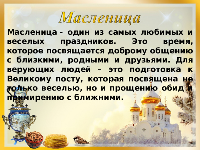 Масленица - один из самых любимых и веселых праздников. Это время, которое посвящается доброму общению с близкими, родными и друзьями. Для верующих людей – это подготовка к Великому посту, которая посвящена не только веселью, но и прощению обид и примирению с ближними. 