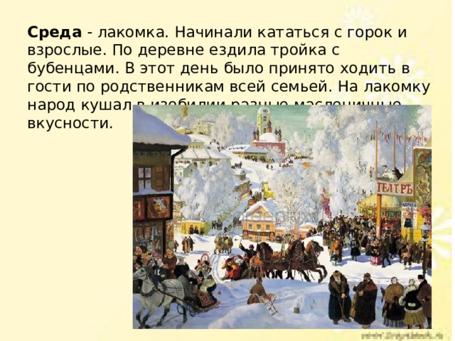 Среда - лакомка. Начинали кататься с горок и взрослые. По деревне ездила тройка с бубенцами. В этот день было принято ходить в гости по родственникам всей семьей. На лакомку народ кушал в изобилии разные масленичные вкусности. 