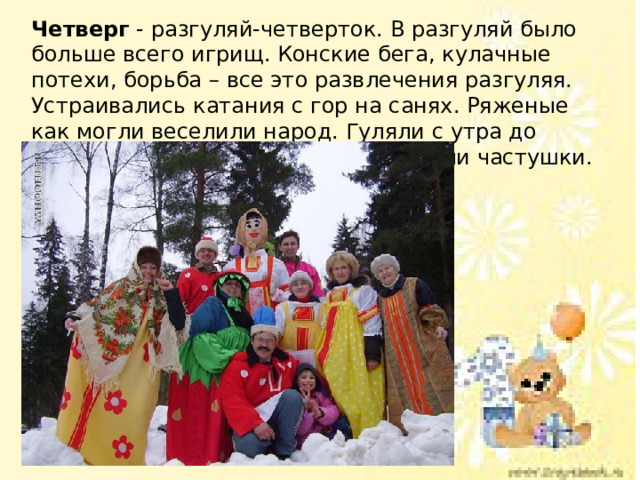 Четверг - разгуляй-четверток. В разгуляй было больше всего игрищ. Конские бега, кулачные потехи, борьба – все это развлечения разгуляя. Устраивались катания с гор на санях. Ряженые как могли веселили народ. Гуляли с утра до ночи, водили хороводы, плясали, пели частушки. 