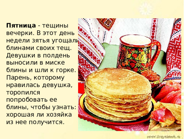 Пятница - тещины вечерки. В этот день недели зятья угощали блинами своих тещ. Девушки в полдень выносили в миске блины и шли к горке. Парень, которому нравилась девушка, торопился попробовать ее блины, чтобы узнать: хорошая ли хозяйка из нее получится. 