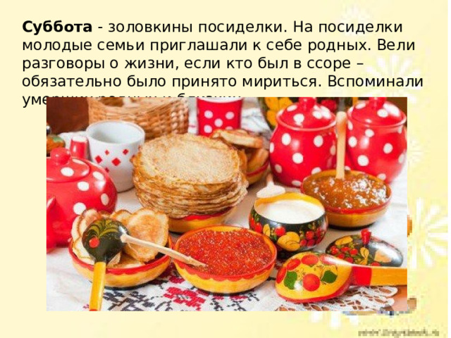 Суббота - золовкины посиделки. На посиделки молодые семьи приглашали к себе родных. Вели разговоры о жизни, если кто был в ссоре – обязательно было принято мириться. Вспоминали умерших родных и близких. 