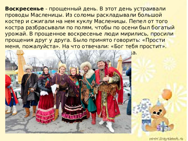 Воскресенье - прощенный день. В этот день устраивали проводы Масленицы. Из соломы раскладывали большой костер и сжигали на нем куклу Масленицы. Пепел от того костра разбрасывали по полям, чтобы по осени был богатый урожай. В прощенное воскресенье люди мирились, просили прощения друг у друга. Было принято говорить: «Прости меня, пожалуйста». На что отвечали: «Бог тебя простит». Потом целовались и забывали обиды навсегда. 