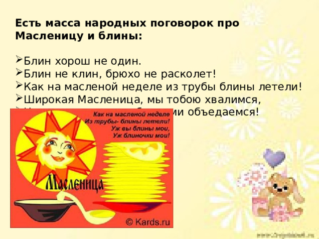 Есть масса народных поговорок про Масленицу и блины:  Блин хорош не один. Блин не клин, брюхо не расколет! Как на масленой неделе из трубы блины летели! Широкая Масленица, мы тобою хвалимся, На горах катаемся, блинами объедаемся! 