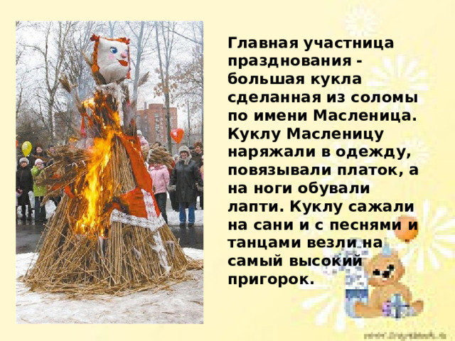 Главная участница празднования - большая кукла сделанная из соломы по имени Масленица. Куклу Масленицу наряжали в одежду, повязывали платок, а на ноги обували лапти. Куклу сажали на сани и с песнями и танцами везли на самый высокий пригорок.  
