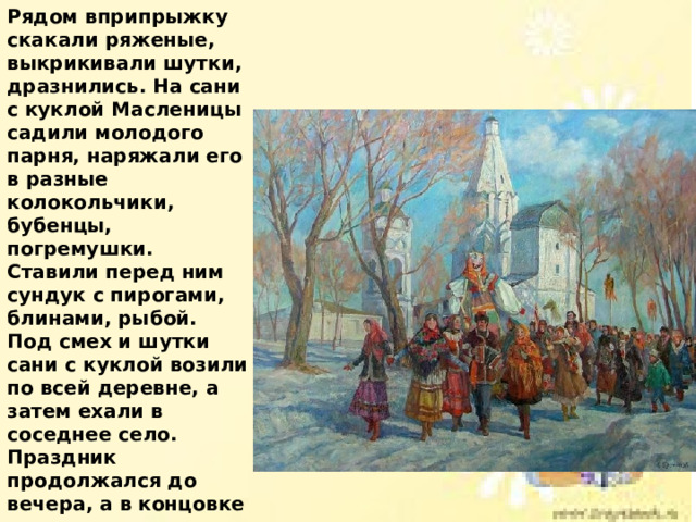 Рядом вприпрыжку скакали ряженые, выкрикивали шутки, дразнились. На сани с куклой Масленицы садили молодого парня, наряжали его в разные колокольчики, бубенцы, погремушки. Ставили перед ним сундук с пирогами, блинами, рыбой. Под смех и шутки сани с куклой возили по всей деревне, а затем ехали в соседнее село. Праздник продолжался до вечера, а в концовке праздника проводили обряд прощания с Масленицей - сжигали куклу, символизирующую Масленицу. 