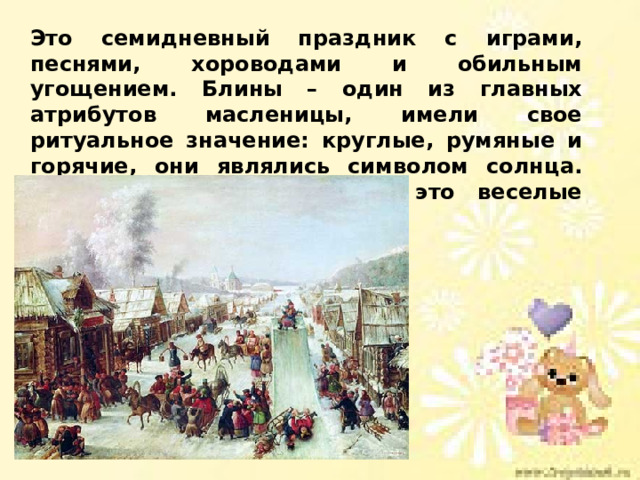 Это семидневный праздник с играми, песнями, хороводами и обильным угощением. Блины – один из главных атрибутов масленицы, имели свое ритуальное значение: круглые, румяные и горячие, они являлись символом солнца. Кроме того, масленица — это веселые проводы зимы. 