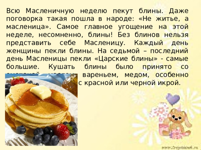 Всю Масленичную неделю пекут блины. Даже поговорка такая пошла в народе: «Не житье, а масленица». Самое главное угощение на этой неделе, несомненно, блины! Без блинов нельзя представить себе Масленицу. Каждый день женщины пекли блины. На седьмой – последний день Масленицы пекли «Царские блины» - самые большие. Кушать блины было принято со сметаной, маслом, вареньем, медом, особенно вкусны были блины с красной или черной икрой. 